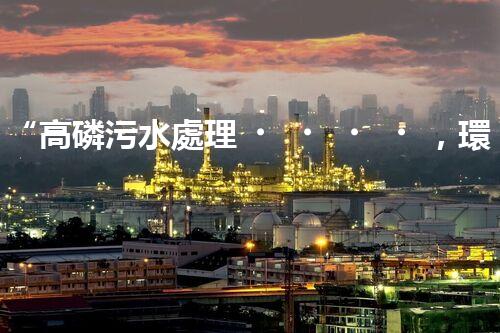 “高磷污水處理，環(huán)保先鋒，守護(hù)碧水藍(lán)天！”